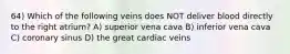 64) Which of the following veins does NOT deliver blood directly to the right atrium? A) superior vena cava B) inferior vena cava C) coronary sinus D) the great cardiac veins