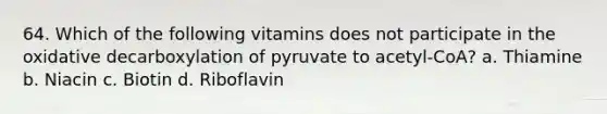 64. Which of the following vitamins does not participate in the oxidative decarboxylation of pyruvate to acetyl-CoA? a. Thiamine b. Niacin c. Biotin d. Riboflavin