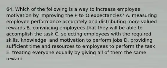 64. Which of the following is a way to increase employee motivation by improving the P-to-O expectancies? A. measuring employee performance accurately and distributing more valued rewards B. convincing employees that they will be able to accomplish the task C. selecting employees with the required skills, knowledge, and motivation to perform jobs D. providing sufficient time and resources to employees to perform the task E. treating everyone equally by giving all of them the same reward