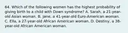 64. Which of the following women has the highest probability of giving birth to a child with Down syndrome? A. Sarah, a 21-year-old Asian woman. B. Jane, a 41-year-old Euro-American woman. C. Ella, a 27-year-old African American woman. D. Destiny, a 38-year-old African American woman.