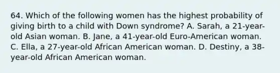 64. Which of the following women has the highest probability of giving birth to a child with Down syndrome? A. Sarah, a 21-year-old Asian woman. B. Jane, a 41-year-old Euro-American woman. C. Ella, a 27-year-old African American woman. D. Destiny, a 38-year-old African American woman.