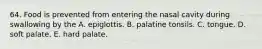 64. Food is prevented from entering the nasal cavity during swallowing by the A. epiglottis. B. palatine tonsils. C. tongue. D. soft palate. E. hard palate.