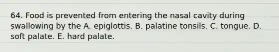 64. Food is prevented from entering the nasal cavity during swallowing by the A. epiglottis. B. palatine tonsils. C. tongue. D. soft palate. E. hard palate.