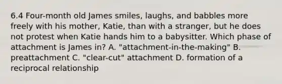 6.4 Four-month old James smiles, laughs, and babbles more freely with his mother, Katie, than with a stranger, but he does not protest when Katie hands him to a babysitter. Which phase of attachment is James in? A. "attachment-in-the-making" B. preattachment C. "clear-cut" attachment D. formation of a reciprocal relationship