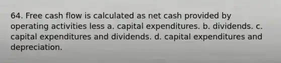 64. Free cash flow is calculated as net cash provided by operating activities less a. capital expenditures. b. dividends. c. capital expenditures and dividends. d. capital expenditures and depreciation.