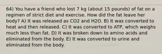 64) You have a friend who lost 7 kg (about 15 pounds) of fat on a regimen of strict diet and exercise. How did the fat leave her body? A) It was released as CO2 and H2O. B) It was converted to heat and then released. C) It was converted to ATP, which weighs much <a href='https://www.questionai.com/knowledge/k7BtlYpAMX-less-than' class='anchor-knowledge'>less than</a> fat. D) It was broken down to <a href='https://www.questionai.com/knowledge/k9gb720LCl-amino-acids' class='anchor-knowledge'>amino acids</a> and eliminated from the body. E) It was converted to urine and eliminated from the body.