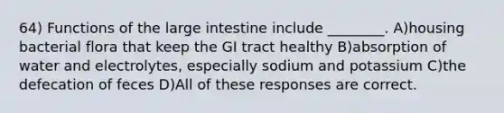 64) Functions of the large intestine include ________. A)housing bacterial flora that keep the GI tract healthy B)absorption of water and electrolytes, especially sodium and potassium C)the defecation of feces D)All of these responses are correct.