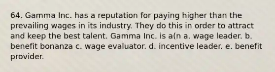 64. Gamma Inc. has a reputation for paying higher than the prevailing wages in its industry. They do this in order to attract and keep the best talent. Gamma Inc. is a(n a. wage leader. b. benefit bonanza c. wage evaluator. d. incentive leader. e. benefit provider.