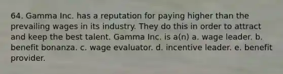 64. Gamma Inc. has a reputation for paying higher than the prevailing wages in its industry. They do this in order to attract and keep the best talent. Gamma Inc. is a(n) a. wage leader. b. benefit bonanza. c. wage evaluator. d. incentive leader. e. benefit provider.