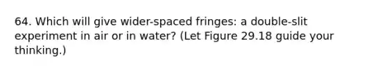 64. Which will give wider-spaced fringes: a double-slit experiment in air or in water? (Let Figure 29.18 guide your thinking.)