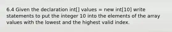 6.4 Given the declaration int[] values = new int[10] write statements to put the integer 10 into the elements of the array values with the lowest and the highest valid index.