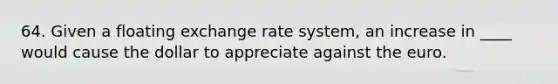 64. Given a floating exchange rate system, an increase in ____ would cause the dollar to appreciate against the euro.