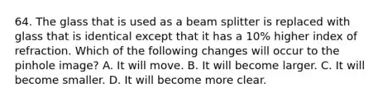 64. The glass that is used as a beam splitter is replaced with glass that is identical except that it has a 10% higher index of refraction. Which of the following changes will occur to the pinhole image? A. It will move. B. It will become larger. C. It will become smaller. D. It will become more clear.