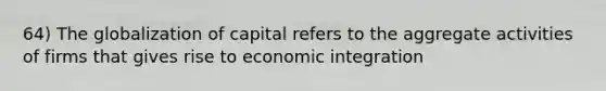 64) The globalization of capital refers to the aggregate activities of firms that gives rise to economic integration