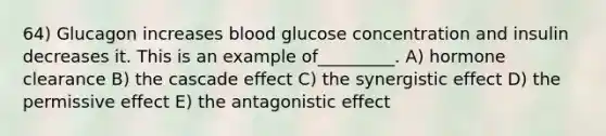 64) Glucagon increases blood glucose concentration and insulin decreases it. This is an example of_________. A) hormone clearance B) the cascade effect C) the synergistic effect D) the permissive effect E) the antagonistic effect