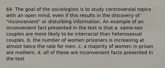 64. The goal of the sociologists is to study controversial topics with an open mind, even if this results in the discovery of "inconvenient" or disturbing information. An example of an inconvenient fact presented in the text is that a. same-sex couples are more likely to be interracial than heterosexual couples. b. the number of women prisoners is increasing at almost twice the rate for men. c. a majority of women in prison are mothers. d. all of these are inconvenient facts presented in the text