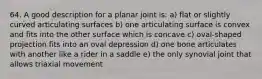 64. A good description for a planar joint is: a) flat or slightly curved articulating surfaces b) one articulating surface is convex and fits into the other surface which is concave c) oval-shaped projection fits into an oval depression d) one bone articulates with another like a rider in a saddle e) the only synovial joint that allows triaxial movement