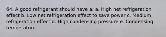 64. A good refrigerant should have a: a. High net refrigeration effect b. Low net refrigeration effect to save power c. Medium refrigeration effect d. High condensing pressure e. Condensing temperature.