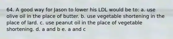 64. A good way for Jason to lower his LDL would be to: a. use olive oil in the place of butter. b. use vegetable shortening in the place of lard. c. use peanut oil in the place of vegetable shortening. d. a and b e. a and c