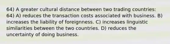 64) A greater cultural distance between two trading countries: 64) A) reduces the transaction costs associated with business. B) increases the liability of foreignness. C) increases linguistic similarities between the two countries. D) reduces the uncertainty of doing business.