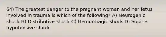 64) The greatest danger to the pregnant woman and her fetus involved in trauma is which of the following? A) Neurogenic shock B) Distributive shock C) Hemorrhagic shock D) Supine hypotensive shock