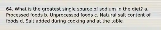 64. What is the greatest single source of sodium in the diet? a. Processed foods b. Unprocessed foods c. Natural salt content of foods d. Salt added during cooking and at the table