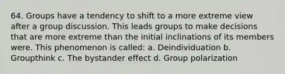 64. Groups have a tendency to shift to a more extreme view after a group discussion. This leads groups to make decisions that are more extreme than the initial inclinations of its members were. This phenomenon is called: a. Deindividuation b. Groupthink c. The bystander effect d. Group polarization