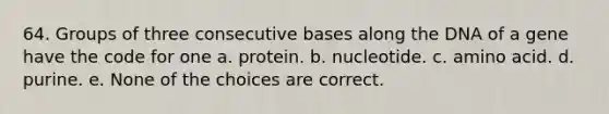 64. Groups of three consecutive bases along the DNA of a gene have the code for one a. protein. b. nucleotide. c. amino acid. d. purine. e. None of the choices are correct.