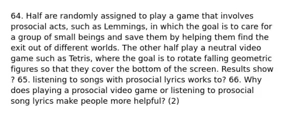 64. Half are randomly assigned to play a game that involves prosocial acts, such as Lemmings, in which the goal is to care for a group of small beings and save them by helping them find the exit out of different worlds. The other half play a neutral video game such as Tetris, where the goal is to rotate falling geometric figures so that they cover the bottom of the screen. Results show ? 65. listening to songs with prosocial lyrics works to? 66. Why does playing a prosocial video game or listening to prosocial song lyrics make people more helpful? (2)