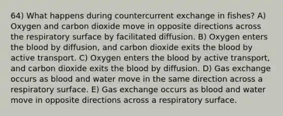 64) What happens during countercurrent exchange in fishes? A) Oxygen and carbon dioxide move in opposite directions across the respiratory surface by facilitated diffusion. B) Oxygen enters the blood by diffusion, and carbon dioxide exits the blood by active transport. C) Oxygen enters the blood by active transport, and carbon dioxide exits the blood by diffusion. D) Gas exchange occurs as blood and water move in the same direction across a respiratory surface. E) Gas exchange occurs as blood and water move in opposite directions across a respiratory surface.