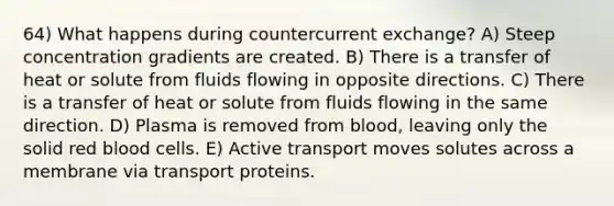 64) What happens during countercurrent exchange? A) Steep concentration gradients are created. B) There is a transfer of heat or solute from fluids flowing in opposite directions. C) There is a transfer of heat or solute from fluids flowing in the same direction. D) Plasma is removed from blood, leaving only the solid red blood cells. E) Active transport moves solutes across a membrane via transport proteins.