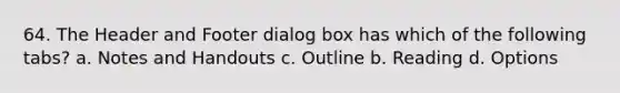 64. The Header and Footer dialog box has which of the following tabs? a. Notes and Handouts c. Outline b. Reading d. Options