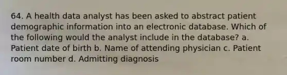 64. A health data analyst has been asked to abstract patient demographic information into an electronic database. Which of the following would the analyst include in the database? a. Patient date of birth b. Name of attending physician c. Patient room number d. Admitting diagnosis