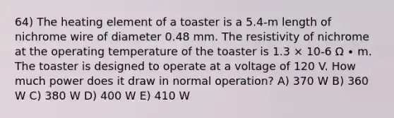 64) The heating element of a toaster is a 5.4-m length of nichrome wire of diameter 0.48 mm. The resistivity of nichrome at the operating temperature of the toaster is 1.3 × 10-6 Ω ∙ m. The toaster is designed to operate at a voltage of 120 V. How much power does it draw in normal operation? A) 370 W B) 360 W C) 380 W D) 400 W E) 410 W