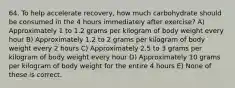 64. To help accelerate recovery, how much carbohydrate should be consumed in the 4 hours immediately after exercise? A) Approximately 1 to 1.2 grams per kilogram of body weight every hour B) Approximately 1.2 to 2 grams per kilogram of body weight every 2 hours C) Approximately 2.5 to 3 grams per kilogram of body weight every hour D) Approximately 10 grams per kilogram of body weight for the entire 4 hours E) None of these is correct.