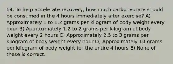 64. To help accelerate recovery, how much carbohydrate should be consumed in the 4 hours immediately after exercise? A) Approximately 1 to 1.2 grams per kilogram of body weight every hour B) Approximately 1.2 to 2 grams per kilogram of body weight every 2 hours C) Approximately 2.5 to 3 grams per kilogram of body weight every hour D) Approximately 10 grams per kilogram of body weight for the entire 4 hours E) None of these is correct.