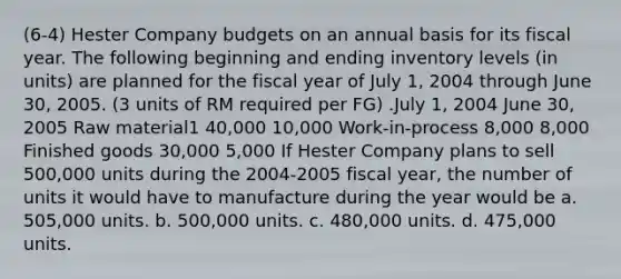 (6-4) Hester Company budgets on an annual basis for its fiscal year. The following beginning and ending inventory levels (in units) are planned for the fiscal year of July 1, 2004 through June 30, 2005. (3 units of RM required per FG) .July 1, 2004 June 30, 2005 Raw material1 40,000 10,000 Work-in-process 8,000 8,000 Finished goods 30,000 5,000 If Hester Company plans to sell 500,000 units during the 2004-2005 fiscal year, the number of units it would have to manufacture during the year would be a. 505,000 units. b. 500,000 units. c. 480,000 units. d. 475,000 units.