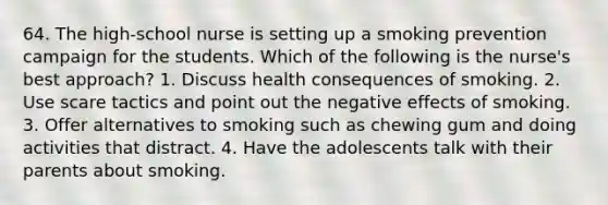 64. The high-school nurse is setting up a smoking prevention campaign for the students. Which of the following is the nurse's best approach? 1. Discuss health consequences of smoking. 2. Use scare tactics and point out the negative effects of smoking. 3. Offer alternatives to smoking such as chewing gum and doing activities that distract. 4. Have the adolescents talk with their parents about smoking.