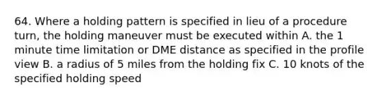 64. Where a holding pattern is specified in lieu of a procedure turn, the holding maneuver must be executed within A. the 1 minute time limitation or DME distance as specified in the profile view B. a radius of 5 miles from the holding fix C. 10 knots of the specified holding speed