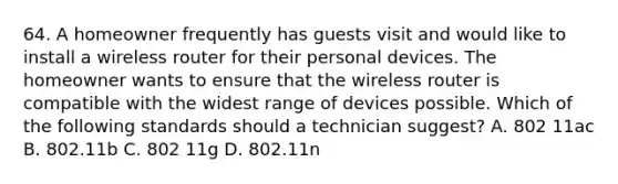 64. A homeowner frequently has guests visit and would like to install a wireless router for their personal devices. The homeowner wants to ensure that the wireless router is compatible with the widest range of devices possible. Which of the following standards should a technician suggest? A. 802 11ac B. 802.11b C. 802 11g D. 802.11n