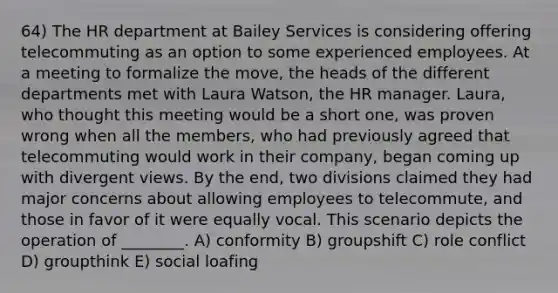 64) The HR department at Bailey Services is considering offering telecommuting as an option to some experienced employees. At a meeting to formalize the move, the heads of the different departments met with Laura Watson, the HR manager. Laura, who thought this meeting would be a short one, was proven wrong when all the members, who had previously agreed that telecommuting would work in their company, began coming up with divergent views. By the end, two divisions claimed they had major concerns about allowing employees to telecommute, and those in favor of it were equally vocal. This scenario depicts the operation of ________. A) conformity B) groupshift C) role conflict D) groupthink E) social loafing