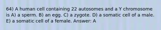 64) A human cell containing 22 autosomes and a Y chromosome is A) a sperm. B) an egg. C) a zygote. D) a somatic cell of a male. E) a somatic cell of a female. Answer: A