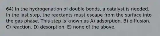 64) In the hydrogenation of double bonds, a catalyst is needed. In the last step, the reactants must escape from the surface into the gas phase. This step is known as A) adsorption. B) diffusion. C) reaction. D) desorption. E) none of the above.