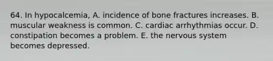 64. In hypocalcemia, A. incidence of bone fractures increases. B. muscular weakness is common. C. cardiac arrhythmias occur. D. constipation becomes a problem. E. the <a href='https://www.questionai.com/knowledge/kThdVqrsqy-nervous-system' class='anchor-knowledge'>nervous system</a> becomes depressed.