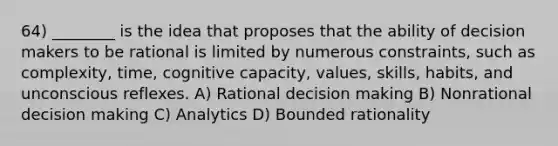 64) ________ is the idea that proposes that the ability of decision makers to be rational is limited by numerous constraints, such as complexity, time, cognitive capacity, values, skills, habits, and unconscious reflexes. A) Rational decision making B) Nonrational decision making C) Analytics D) Bounded rationality