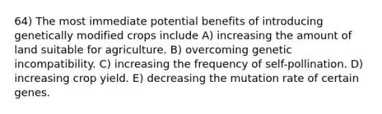 64) The most immediate potential benefits of introducing genetically modified crops include A) increasing the amount of land suitable for agriculture. B) overcoming genetic incompatibility. C) increasing the frequency of self-pollination. D) increasing crop yield. E) decreasing the mutation rate of certain genes.