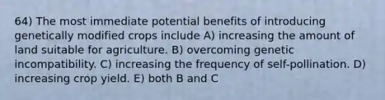 64) The most immediate potential benefits of introducing genetically modified crops include A) increasing the amount of land suitable for agriculture. B) overcoming genetic incompatibility. C) increasing the frequency of self-pollination. D) increasing crop yield. E) both B and C