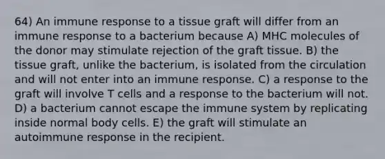 64) An immune response to a tissue graft will differ from an immune response to a bacterium because A) MHC molecules of the donor may stimulate rejection of the graft tissue. B) the tissue graft, unlike the bacterium, is isolated from the circulation and will not enter into an immune response. C) a response to the graft will involve T cells and a response to the bacterium will not. D) a bacterium cannot escape the immune system by replicating inside normal body cells. E) the graft will stimulate an autoimmune response in the recipient.