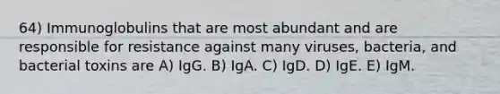 64) Immunoglobulins that are most abundant and are responsible for resistance against many viruses, bacteria, and bacterial toxins are A) IgG. B) IgA. C) IgD. D) IgE. E) IgM.