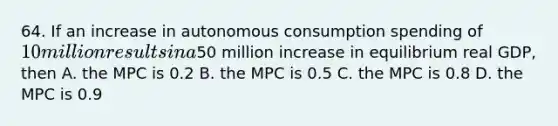 64. If an increase in autonomous consumption spending of 10 million results in a50 million increase in equilibrium real GDP, then A. the MPC is 0.2 B. the MPC is 0.5 C. the MPC is 0.8 D. the MPC is 0.9